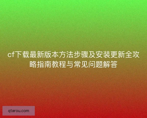cf下载最新版本方法步骤及安装更新全攻略指南教程与常见问题解答