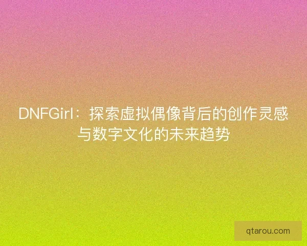 DNFGirl：探索虚拟偶像背后的创作灵感与数字文化的未来趋势