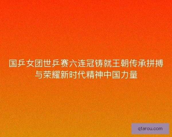 国乒女团世乒赛六连冠铸就王朝传承拼搏与荣耀新时代精神中国力量