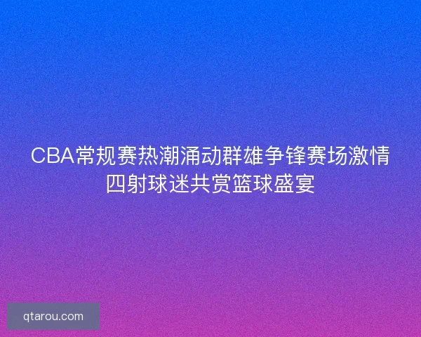 CBA常规赛热潮涌动群雄争锋赛场激情四射球迷共赏篮球盛宴