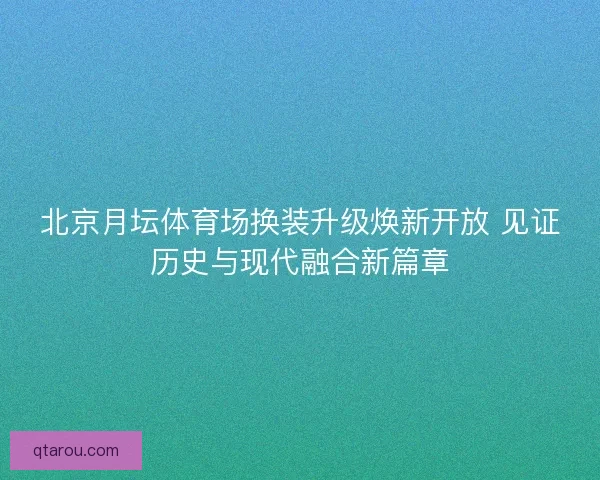 北京月坛体育场换装升级焕新开放 见证历史与现代融合新篇章 北京月坛体育场换装升级焕新开放 见证历史与现代融合新篇章