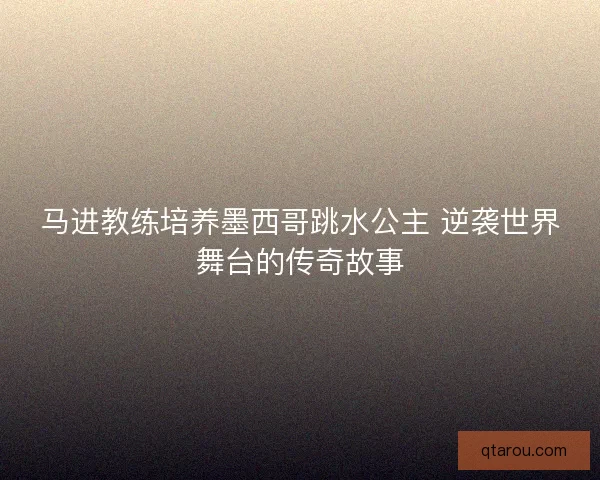 马进教练培养墨西哥跳水公主 逆袭世界舞台的传奇故事