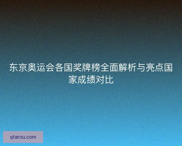 东京奥运会各国奖牌榜全面解析与亮点国家成绩对比
