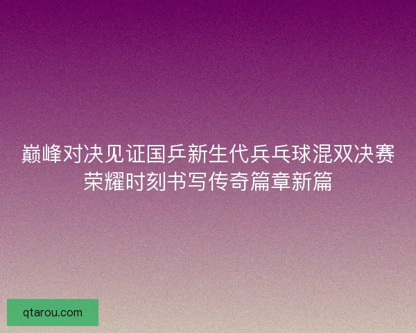 巅峰对决见证国乒新生代兵乓球混双决赛荣耀时刻书写传奇篇章新篇