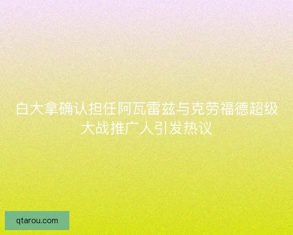白大拿确认担任阿瓦雷兹与克劳福德超级大战推广人引发热议 白大拿确认担任阿瓦雷兹与克劳福德超级大战推广人引发热议