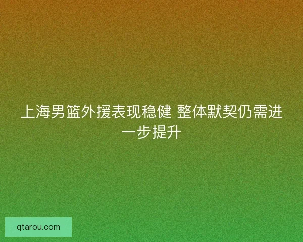 上海男篮外援表现稳健 整体默契仍需进一步提升