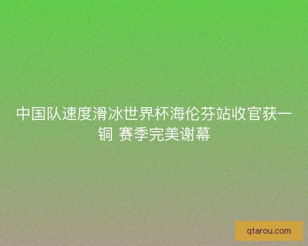 中国队速度滑冰世界杯海伦芬站收官获一铜 赛季完美谢幕 中国队速度滑冰世界杯海伦芬站收官获一铜 赛季完美谢幕