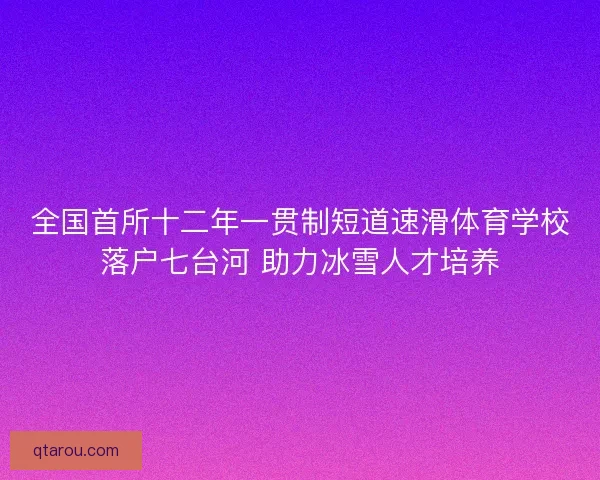 全国首所十二年一贯制短道速滑体育学校落户七台河 助力冰雪人才培养 全国首所十二年一贯制短道速滑体育学校落户七台河 助力冰雪人才培养