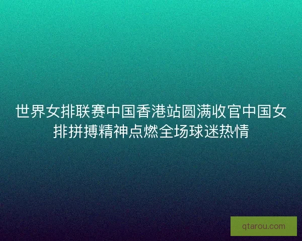 世界女排联赛中国香港站圆满收官中国女排拼搏精神点燃全场球迷热情