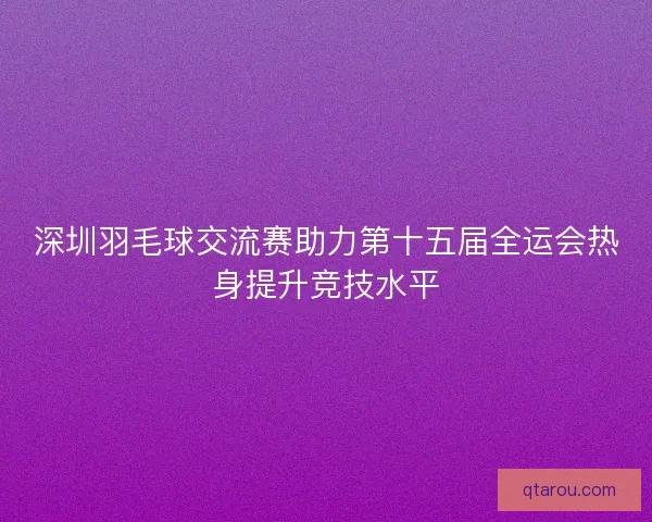 深圳羽毛球交流赛助力第十五届全运会热身提升竞技水平