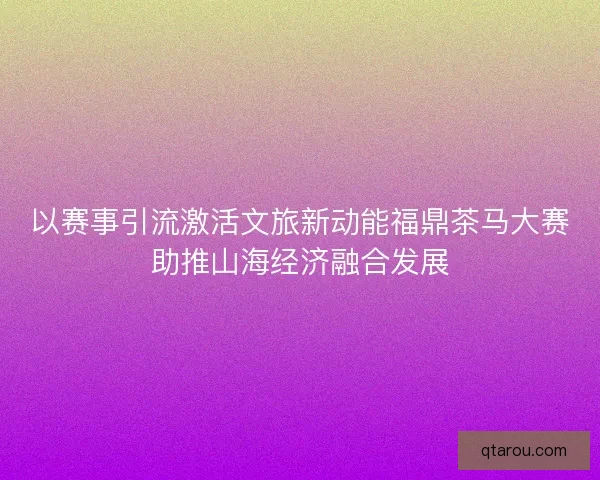 以赛事引流激活文旅新动能福鼎茶马大赛助推山海经济融合发展 以赛事引流激活文旅新动能福鼎茶马大赛助推山海经济融合发展