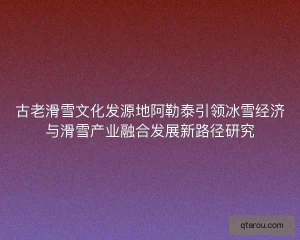 古老滑雪文化发源地阿勒泰引领冰雪经济与滑雪产业融合发展新路径研究 古老滑雪文化发源地阿勒泰引领冰雪经济与滑雪产业融合发展新路径研究