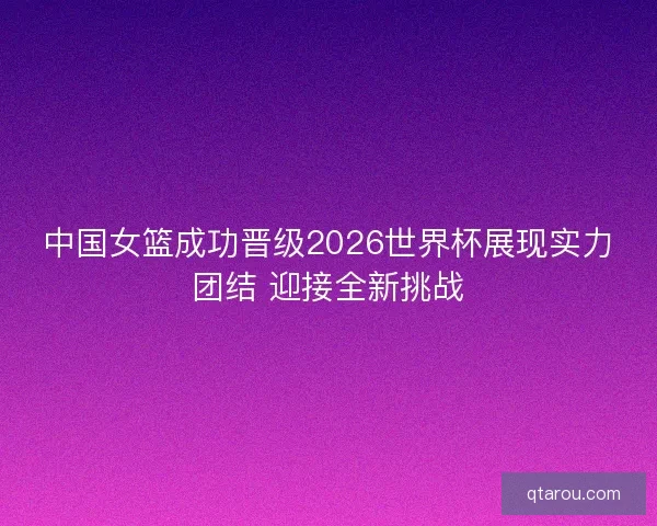 中国女篮成功晋级2026世界杯展现实力团结 迎接全新挑战