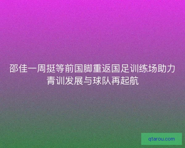 邵佳一周挺等前国脚重返国足训练场助力青训发展与球队再起航 邵佳一周挺等前国脚重返国足训练场助力青训发展与球队再起航