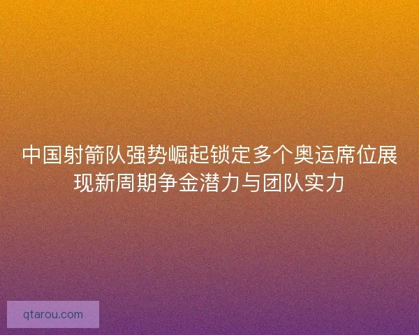 中国射箭队强势崛起锁定多个奥运席位展现新周期争金潜力与团队实力
