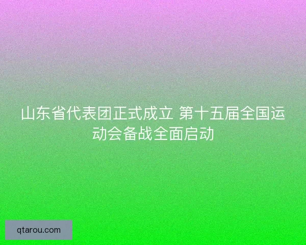 山东省代表团正式成立 第十五届全国运动会备战全面启动 山东省代表团正式成立 第十五届全国运动会备战全面启动