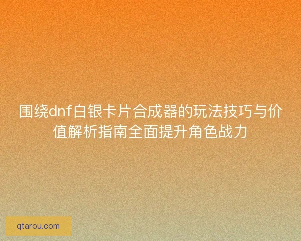 围绕dnf白银卡片合成器的玩法技巧与价值解析指南全面提升角色战力
