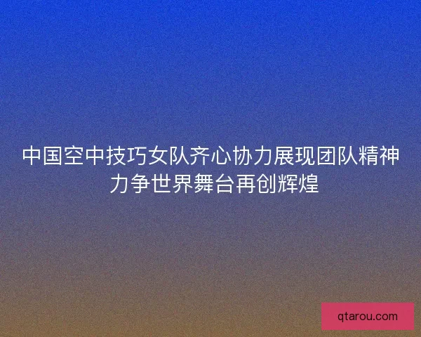 中国空中技巧女队齐心协力展现团队精神 力争世界舞台再创辉煌