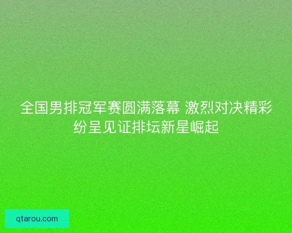 全国男排冠军赛圆满落幕 激烈对决精彩纷呈见证排坛新星崛起